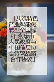 共筑特色产业智能化转型全国标杆 永康市人民政府与中国信息协会签署战略合作协议