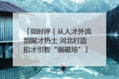 冀时评｜从人才外流到聚才热土 河北打造招才引智“强磁场”