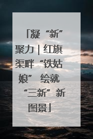 凝“新”聚力｜红旗渠畔“铁姑娘” 绘就“三新”新图景