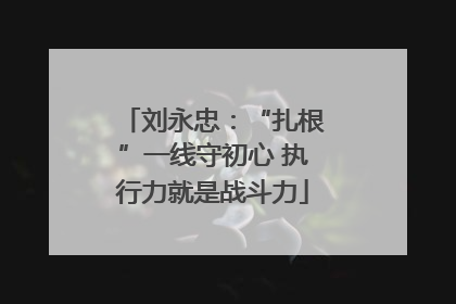 刘永忠：“扎根”一线守初心 执行力就是战斗力