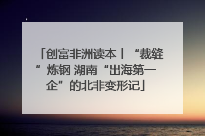 创富非洲读本丨“裁缝”炼钢 湖南“出海第一企”的北非变形记