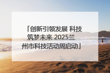 创新引领发展 科技筑梦未来 2025兰州市科技活动周启动