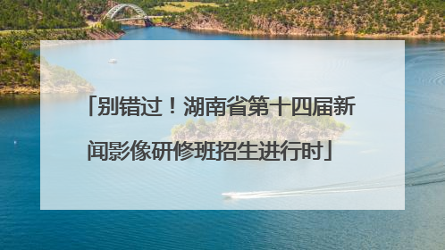 别错过！湖南省第十四届新闻影像研修班招生进行时