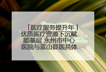 医疗服务提升年丨优质医疗资源下沉赋能基层 永州市中心医院与蓝山县医共体总院共筑健康屏障