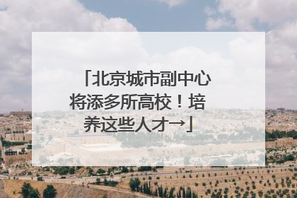北京城市副中心将添多所高校！培养这些人才→