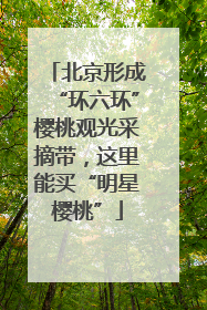 北京形成“环六环”樱桃观光采摘带，这里能买“明星樱桃”