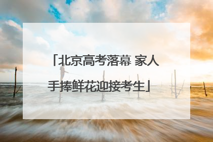 北京高考落幕 家人手捧鲜花迎接考生