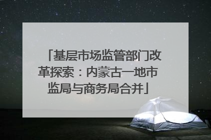 基层市场监管部门改革探索：内蒙古一地市监局与商务局合并