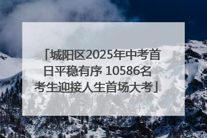 城阳区2025年中考首日平稳有序 10586名考生迎接人生首场大考