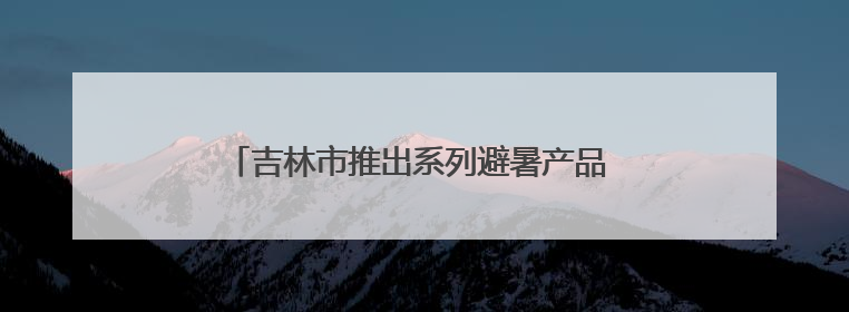 吉林市推出系列避暑产品 13个“超级周末”迎客