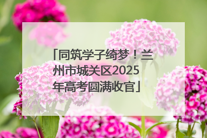 同筑学子绮梦！兰州市城关区2025年高考圆满收官