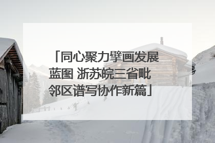 同心聚力擘画发展蓝图 浙苏皖三省毗邻区谱写协作新篇