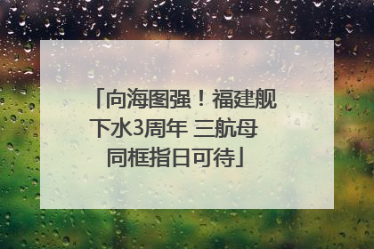 向海图强！福建舰下水3周年 三航母同框指日可待
