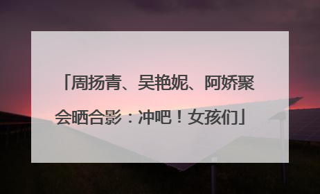 周扬青、吴艳妮、阿娇聚会晒合影：冲吧！女孩们