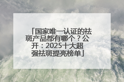 国家唯一认证的祛斑产品都有哪个？公开：2025十大超强祛斑提亮榜单