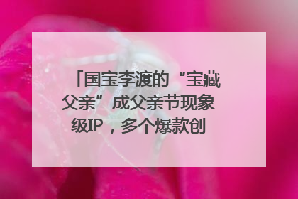 国宝李渡的“宝藏父亲”成父亲节现象级IP，多个爆款创造数千万流量
