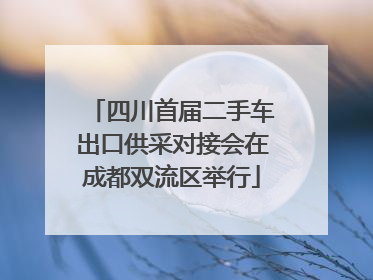 四川首届二手车出口供采对接会在成都双流区举行