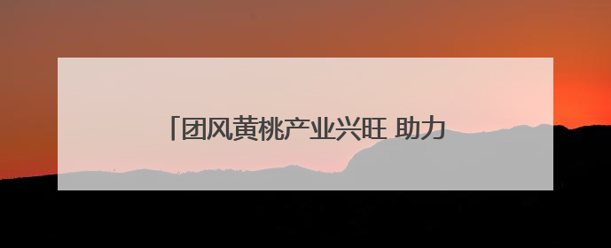 团风黄桃产业兴旺 助力127户村民增收致富