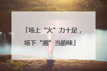 场上“火”力十足，场下“湘”当韵味