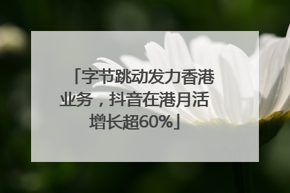 字节跳动发力香港业务，抖音在港月活增长超60%