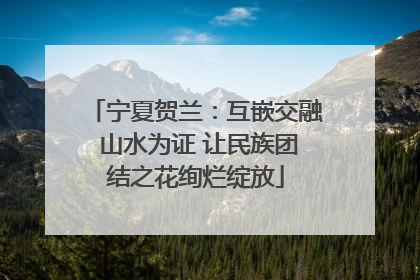 宁夏贺兰：互嵌交融 山水为证 让民族团结之花绚烂绽放