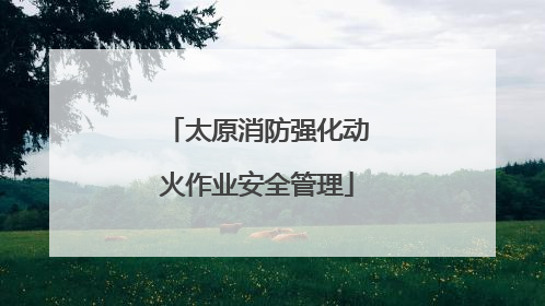 太原消防强化动火作业安全管理