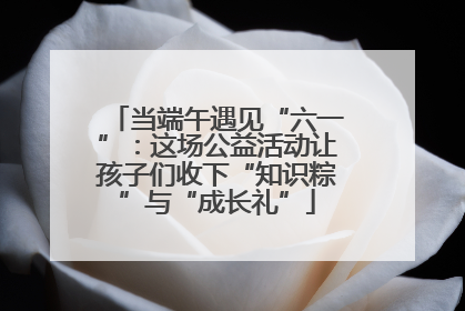 当端午遇见“六一”：这场公益活动让孩子们收下“知识粽”与“成长礼”