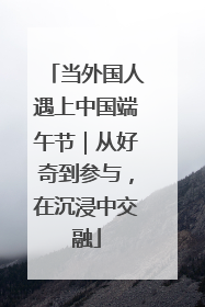 当外国人遇上中国端午节｜从好奇到参与，在沉浸中交融