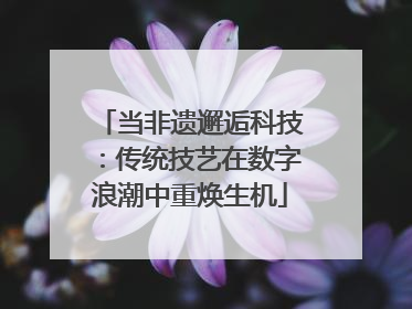 当非遗邂逅科技：传统技艺在数字浪潮中重焕生机