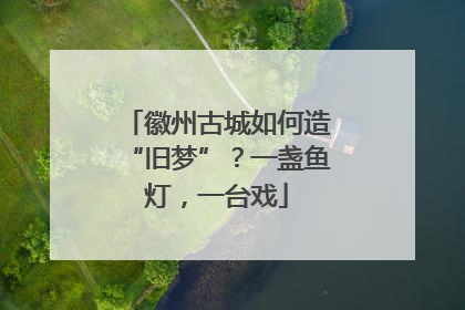 徽州古城如何造“旧梦”？一盏鱼灯，一台戏