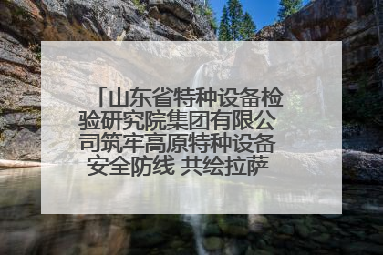 山东省特种设备检验研究院集团有限公司筑牢高原特种设备安全防线 共绘拉萨美好生活画卷