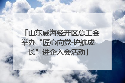 山东威海经开区总工会举办“匠心向党·护航成长”进企入会活动