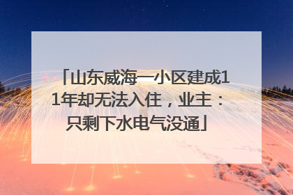山东威海一小区建成11年却无法入住，业主：只剩下水电气没通