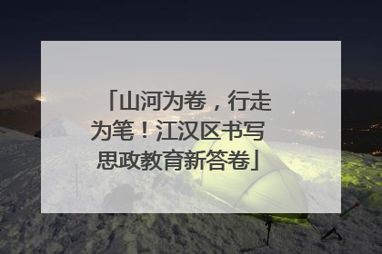 山河为卷，行走为笔！江汉区书写思政教育新答卷