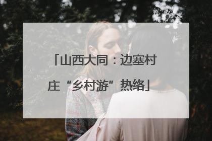 山西大同：边塞村庄“乡村游”热络