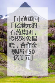 市值重回千亿港元的石药集团，授权对象揭晓，合作金额超过50亿美元