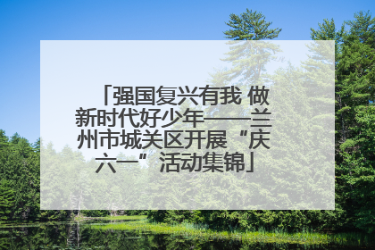 强国复兴有我 做新时代好少年——兰州市城关区开展“庆六一”活动集锦