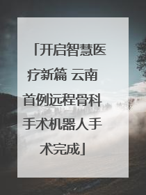 开启智慧医疗新篇 云南首例远程骨科手术机器人手术完成