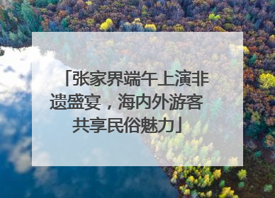 张家界端午上演非遗盛宴，海内外游客共享民俗魅力