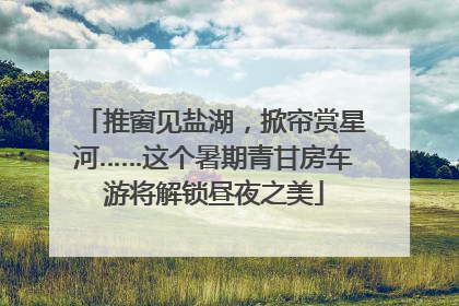 推窗见盐湖，掀帘赏星河……这个暑期青甘房车游将解锁昼夜之美