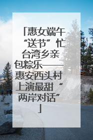惠女端午“送节”忙 台湾乡亲包粽乐——惠安西头村上演最甜“两岸对话”