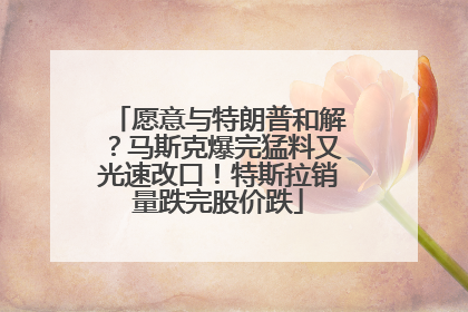 愿意与特朗普和解？马斯克爆完猛料又光速改口！特斯拉销量跌完股价跌