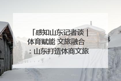 感知山东记者谈｜体育赋能 文旅融合：山东打造体商文旅融合发展新格局
