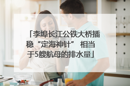 李埠长江公铁大桥插稳“定海神针” 相当于5艘航母的排水量