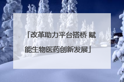 改革助力平台搭桥 赋能生物医药创新发展