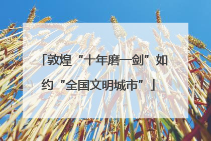 敦煌“十年磨一剑”如约“全国文明城市”