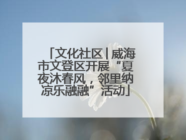 文化社区│威海市文登区开展“夏夜沐春风，邻里纳凉乐融融”活动