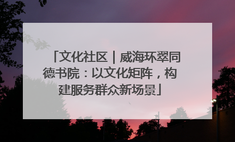 文化社区｜威海环翠同德书院：以文化矩阵，构建服务群众新场景