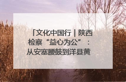 文化中国行｜陕西检察“益心为公”：从安塞腰鼓到洋县黄酒的非遗守护