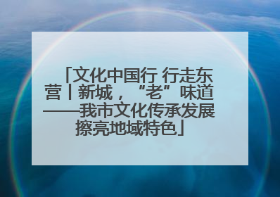 文化中国行 行走东营丨新城，“老”味道——我市文化传承发展擦亮地域特色
